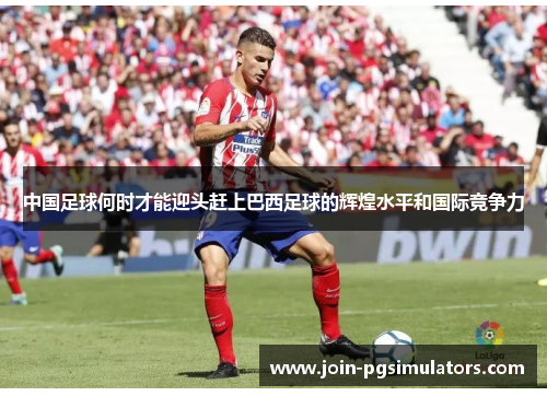 中国足球何时才能迎头赶上巴西足球的辉煌水平和国际竞争力 中国足球何时才能迎头赶上巴西足球的辉煌水平和国际竞争力